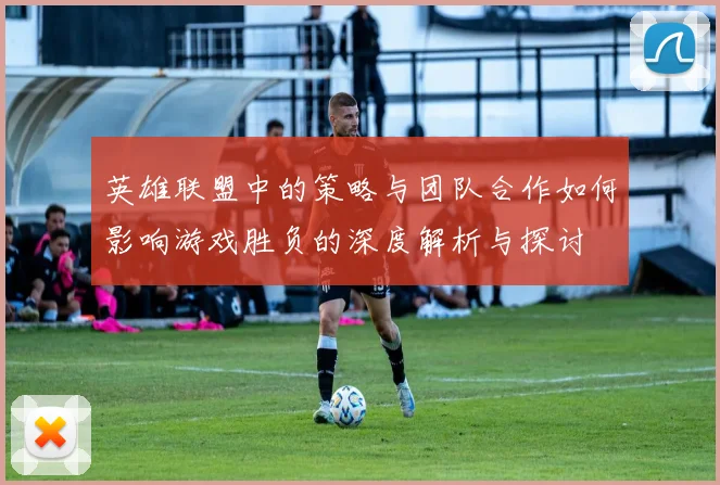 英雄联盟中的策略与团队合作如何影响游戏胜负的深度解析与探讨