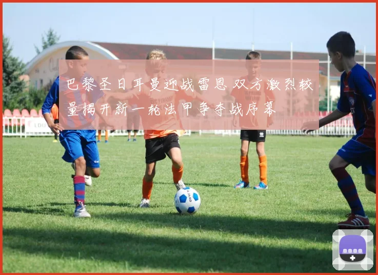 巴黎圣日耳曼迎战雷恩 双方激烈较量揭开新一轮法甲争夺战序幕