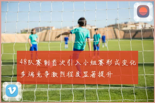 48队赛制首次引入小组赛形式变化多端竞争激烈程度显著提升