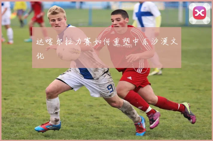 达喀尔拉力赛如何重塑中东沙漠文化