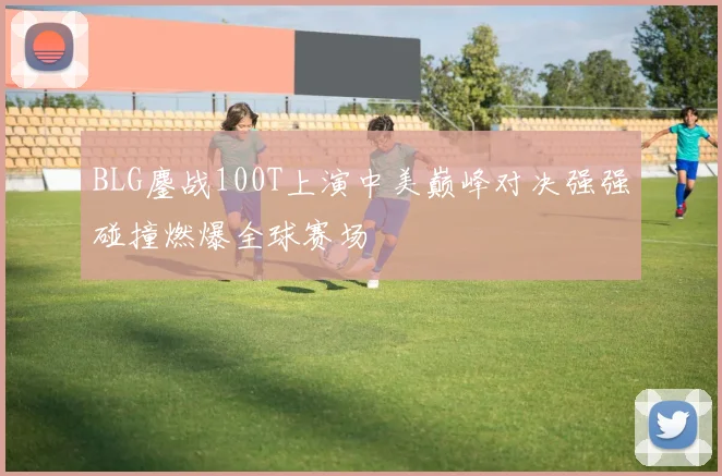 BLG鏖战100T上演中美巅峰对决强强碰撞燃爆全球赛场
