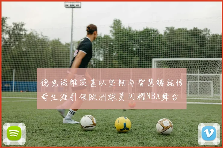 德克诺维茨基以坚韧与智慧铸就传奇生涯引领欧洲球员闪耀NBA舞台