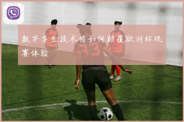 数字孪生技术将如何颠覆欧洲杯观赛体验