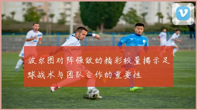 波尔图对阵强敌的精彩较量揭示足球战术与团队合作的重要性