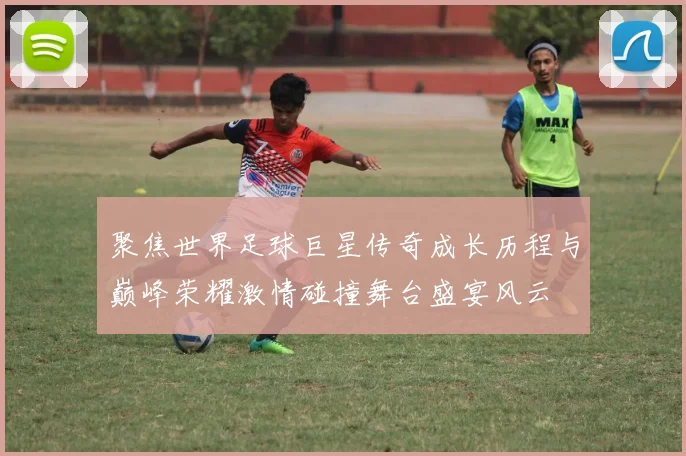 聚焦世界足球巨星传奇成长历程与巅峰荣耀激情碰撞舞台盛宴风云