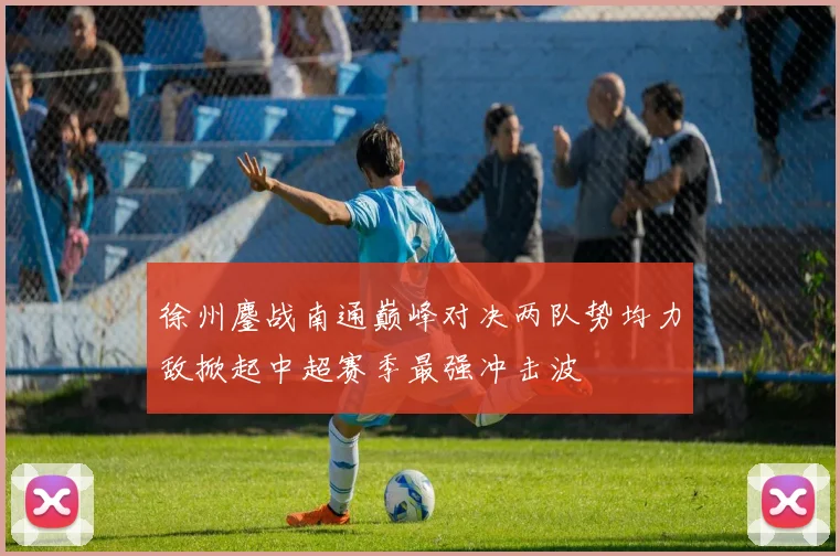 徐州鏖战南通巅峰对决两队势均力敌掀起中超赛季最强冲击波