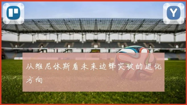 从维尼休斯看未来边锋突破的进化方向