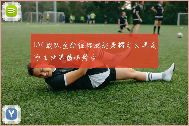 LNG战队全新征程燃起荣耀之火再度冲击世界巅峰舞台