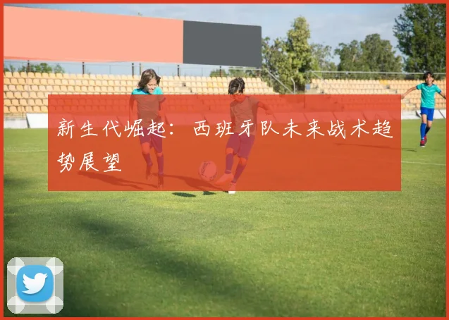新生代崛起：西班牙队未来战术趋势展望