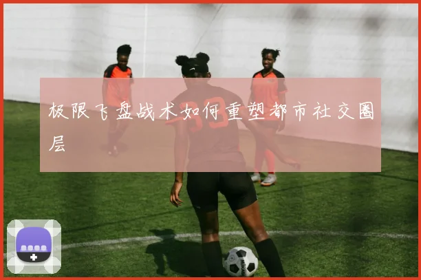 极限飞盘战术如何重塑都市社交圈层