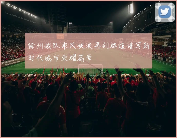 徐州战队乘风破浪再创辉煌谱写新时代城市荣耀篇章