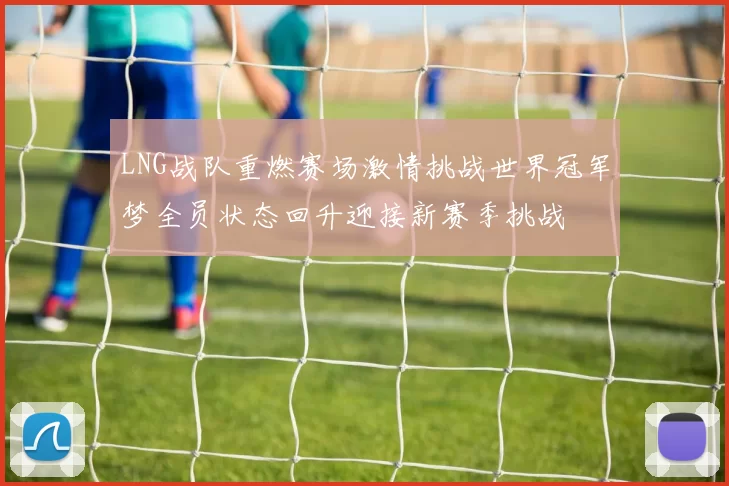 LNG战队重燃赛场激情挑战世界冠军梦全员状态回升迎接新赛季挑战