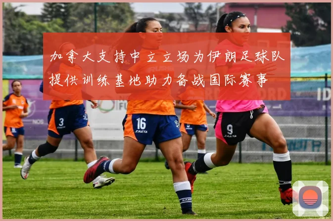 加拿大支持中立立场为伊朗足球队提供训练基地助力备战国际赛事