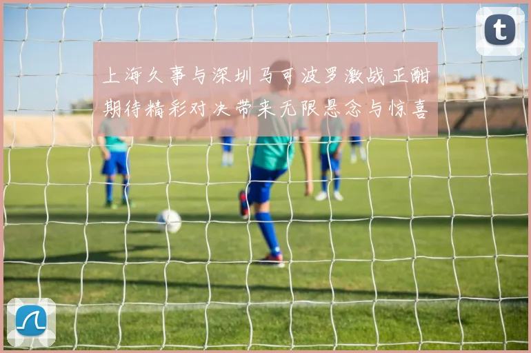 上海久事与深圳马可波罗激战正酣期待精彩对决带来无限悬念与惊喜