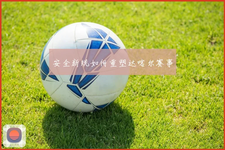 安全新规如何重塑达喀尔赛事