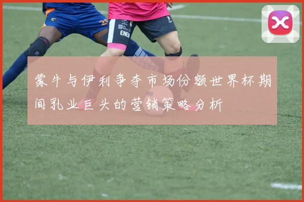 蒙牛与伊利争夺市场份额世界杯期间乳业巨头的营销策略分析