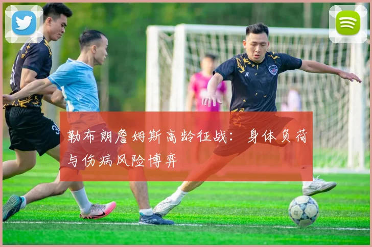 勒布朗詹姆斯高龄征战：身体负荷与伤病风险博弈