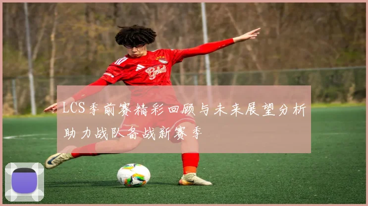 LCS季前赛精彩回顾与未来展望分析助力战队备战新赛季